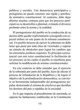 políticos y sociales. Una democracia participativa y
protagónica no puede construir una rígida y petrifica-
da normativa constitucional. Al contrario, debe dejar
abiertas muchas ventanas para que los procesos parti-
cipativos se desarrollen a plenitud, evitando el divorcio
profundo entre la norma y la realidad.
    El protagonismo del pueblo en la conducción de su
destino debe quedar explícitamente consagrado con es-
pecial énfasis en este punto de la reforma constitucio-
nal. Un pueblo deseoso de ejercer la soberanía no debe
tener que pasar por toda clase de vicisitudes y superar
un cúmulo de obstáculos para lograr los cambios que
las estructuras jurídicas requieren. Es principio consus-
tancial con este texto constitucional la facilitación de
los procesos en los cuales el pueblo se manifiesta para
solicitar la modificación de normas constitucionales.
    En este contexto se debe entender que el ejercicio
de la soberanía por parte del pueblo, lejos de afectar el
proceso de refundación de la República y de lograr el
objetivo de la profundización democrática, se convier-
te en herramienta indispensable del protagonismo po-
pular, desterrando el sistema de cónclaves que decidían
los destinos del país a espaldas de la sociedad.
   En lo que respecta al procedimiento de enmienda, se
superan las limitaciones establecidas en la Constitución

                          142
 