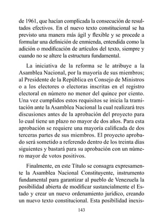 de 1961, que hacían complicada la consecución de resul-
tados efectivos. En el nuevo texto constitucional se ha
previsto una manera más ágil y flexible y se procede a
formular una definición de enmienda, entendida como la
adición o modificación de artículos del texto, siempre y
cuando no se altere la estructura fundamental.
    La iniciativa de la reforma se le atribuye a la
Asamblea Nacional, por la mayoría de sus miembros;
al Presidente de la República en Consejo de Ministros
o a los electores o electoras inscritas en el registro
electoral en número no menor del quince por ciento.
Una vez cumplidos estos requisitos se inicia la trami-
tación ante la Asamblea Nacional la cual realizará tres
discusiones antes de la aprobación del proyecto para
lo cual tiene un plazo no mayor de dos años. Para esta
aprobación se requiere una mayoría calificada de dos
terceras partes de sus miembros. El proyecto aproba-
do será sometido a referendo dentro de los treinta días
siguientes y bastará para su aprobación con un núme-
ro mayor de votos positivos.
   Finalmente, en este Título se consagra expresamen-
te la Asamblea Nacional Constituyente, instrumento
fundamental para garantizar al pueblo de Venezuela la
posibilidad abierta de modificar sustancialmente el Es-
tado y crear un nuevo ordenamiento jurídico, creando
un nuevo texto constitucional. Esta posibilidad inexis-
                          143
 