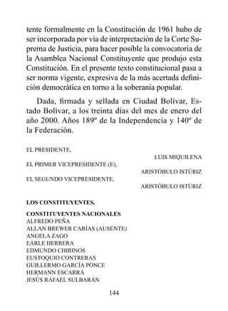 tente formalmente en la Constitución de 1961 hubo de
ser incorporada por vía de interpretación de la Corte Su-
prema de Justicia, para hacer posible la convocatoria de
la Asamblea Nacional Constituyente que produjo esta
Constitución. En el presente texto constitucional pasa a
ser norma vigente, expresiva de la más acertada defini-
ción democrática en torno a la soberanía popular.
   Dada, firmada y sellada en Ciudad Bolívar, Es-
tado Bolívar, a los treinta días del mes de enero del
año 2000. Años 189º de la Independencia y 140º de
la Federación.

EL PRESIDENTE,
                                         LUIS MIQUILENA
EL PRIMER VICEPRESIDENTE (E),
                                     ARISTóBULO ISTúRIz
EL SEGUNDO VICEPRESIDENTE,
                                     ARISTóBULO ISTúRIz

LOS CONSTITUYENTES,
CONSTITUYENTES NACIONALES
ALFREDO PEñA
ALLAN BREwER CARíAS (AUSENTE)
ANGELA zAGO
EARLE HERRERA
EDMUNDO CHIRINOS
EUSTOQUIO CONTRERAS
GUILLERMO GARCíA PONCE
HERMANN ESCARRá
JESúS RAFAEL SULBARáN

                          144
 