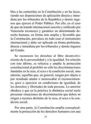 bles a las contenidas en la Constitución y en las leyes,
siendo sus disposiciones de aplicación directa e inme-
diata por los tribunales de la República y demás órga-
nos que ejercen el Poder Público. Por ello, en el caso
de que un tratado internacional suscrito y ratificado por
Venezuela reconozca y garantice un determinado de-
recho humano, en forma más amplia y favorable que
la Constitución, prevalece en todo caso el instrumento
internacional y debe ser aplicado en forma preferente,
directa e inmediata por los tribunales y demás órganos
del Estado.
    Se reconocen los derechos al libre desenvolvi-
miento de la personalidad y a la igualdad. En relación
con éste último, se refuerza y amplía la protección
constitucional al prohibir no sólo las discriminaciones
fundadas en la raza, el sexo o la condición social, sino
además, aquellas que, en general, tengan por objeto o
por resultado anular o menoscabar el reconocimien-
to, goce o ejercicio en condiciones de igualdad, de
los derechos y libertades de toda persona. Lo anterior
obedece a que en la práctica la dinámica social suele
presentar situaciones de discriminación que deben su
origen a razones distintas de la raza, el sexo o la con-
dición social.
  Por otra parte, la Constitución amplía conceptual-
mente la protección de los derechos humanos con una
                           15
 