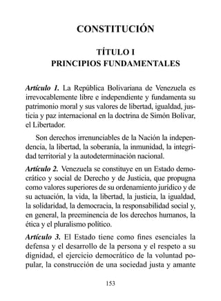 CONSTITUCIóN

                  TÍTULO I
         prINCIpIOS FUNdAMENTALES

Artículo 1. La República Bolivariana de Venezuela es
irrevocablemente libre e independiente y fundamenta su
patrimonio moral y sus valores de libertad, igualdad, jus-
ticia y paz internacional en la doctrina de Simón Bolívar,
el Libertador.
   Son derechos irrenunciables de la Nación la indepen-
dencia, la libertad, la soberanía, la inmunidad, la integri-
dad territorial y la autodeterminación nacional.
Artículo 2. Venezuela se constituye en un Estado demo-
crático y social de Derecho y de Justicia, que propugna
como valores superiores de su ordenamiento jurídico y de
su actuación, la vida, la libertad, la justicia, la igualdad,
la solidaridad, la democracia, la responsabilidad social y,
en general, la preeminencia de los derechos humanos, la
ética y el pluralismo político.
Artículo 3. El Estado tiene como fines esenciales la
defensa y el desarrollo de la persona y el respeto a su
dignidad, el ejercicio democrático de la voluntad po-
pular, la construcción de una sociedad justa y amante

                            153
 