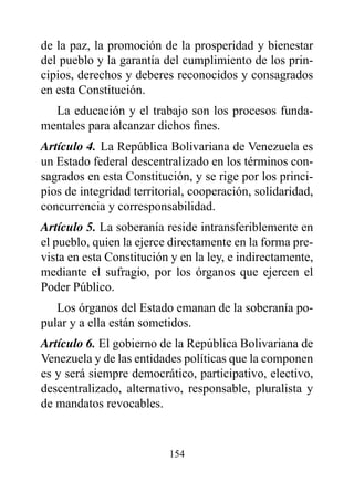 de la paz, la promoción de la prosperidad y bienestar
del pueblo y la garantía del cumplimiento de los prin-
cipios, derechos y deberes reconocidos y consagrados
en esta Constitución.
  La educación y el trabajo son los procesos funda-
mentales para alcanzar dichos fines.
Artículo 4. La República Bolivariana de Venezuela es
un Estado federal descentralizado en los términos con-
sagrados en esta Constitución, y se rige por los princi-
pios de integridad territorial, cooperación, solidaridad,
concurrencia y corresponsabilidad.
Artículo 5. La soberanía reside intransferiblemente en
el pueblo, quien la ejerce directamente en la forma pre-
vista en esta Constitución y en la ley, e indirectamente,
mediante el sufragio, por los órganos que ejercen el
Poder Público.
   Los órganos del Estado emanan de la soberanía po-
pular y a ella están sometidos.
Artículo 6. El gobierno de la República Bolivariana de
Venezuela y de las entidades políticas que la componen
es y será siempre democrático, participativo, electivo,
descentralizado, alternativo, responsable, pluralista y
de mandatos revocables.


                          154
 