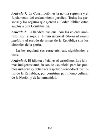Artículo 7. La Constitución es la norma suprema y el
fundamento del ordenamiento jurídico. Todas las per-
sonas y los órganos que ejercen el Poder Público están
sujetos a esta Constitución.
Artículo 8. La bandera nacional con los colores ama-
rillo, azul y rojo; el himno nacional Gloria al bravo
pueblo y el escudo de armas de la República son los
símbolos de la patria.
   La ley regulará sus características, significados y
usos.
Artículo 9. El idioma oficial es el castellano. Los idio-
mas indígenas también son de uso oficial para los pue-
blos indígenas y deben ser respetados en todo el territo-
rio de la República, por constituir patrimonio cultural
de la Nación y de la humanidad.




                          155
 