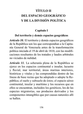 TÍTULO II
          dEL ESpACIO GEOGrÁFICO
          Y dE LA dIvISIóN pOLÍTICA


                      Capítulo I
    Del territorio y demás espacios geográficos
Artículo 10. El territorio y demás espacios geográficos
de la República son los que correspondían a la Capita-
nía General de Venezuela antes de la transformación
política iniciada el 19 de abril de 1810, con las modifi-
caciones resultantes de los tratados y laudos arbitrales
no viciados de nulidad.
Artículo 11. La soberanía plena de la República se
ejerce en los espacios continental e insular, lacustre
y fluvial, mar territorial, áreas marinas interiores,
históricas y vitales y las comprendidas dentro de las
líneas de base rectas que ha adoptado o adopte la Re-
pública; el suelo y subsuelo de éstos; el espacio aéreo
continental, insular y marítimo y los recursos que en
ellos se encuentran, incluidos los genéticos, los de las
especies migratorias, sus productos derivados y los
componentes intangibles que por causas naturales allí
se hallen.

                          156
 