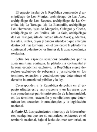 El espacio insular de la República comprende el ar-
chipiélago de Los Monjes, archipiélago de Las Aves,
archipiélago de Los Roques, archipiélago de La Or-
chila, isla La Tortuga, isla La Blanquilla, archipiélago
Los Hermanos, islas de Margarita, Cubagua y Coche,
archipiélago de Los Frailes, isla La Sola, archipiélago
de Los Testigos, isla de Patos e isla de Aves; y, además,
las islas, islotes, cayos y bancos situados o que emerjan
dentro del mar territorial, en el que cubre la plataforma
continental o dentro de los límites de la zona económica
exclusiva.
    Sobre los espacios acuáticos constituidos por la
zona marítima contigua, la plataforma continental y
la zona económica exclusiva, la República ejerce de-
rechos exclusivos de soberanía y jurisdicción en los
términos, extensión y condiciones que determinen el
derecho internacional público y la ley.
   Corresponden a la República derechos en el es-
pacio ultraterrestre suprayacente y en las áreas que
son o puedan ser patrimonio común de la humanidad,
en los términos, extensión y condiciones que deter-
minen los acuerdos internacionales y la legislación
nacional.
Artículo 12. Los yacimientos mineros y de hidrocarbu-
ros, cualquiera que sea su naturaleza, existentes en el
territorio nacional, bajo el lecho del mar territorial, en
                           157
 