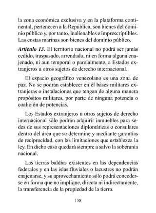 la zona económica exclusiva y en la plataforma conti-
nental, pertenecen a la República, son bienes del domi-
nio público y, por tanto, inalienables e imprescriptibles.
Las costas marinas son bienes del dominio público.
Artículo 13. El territorio nacional no podrá ser jamás
cedido, traspasado, arrendado, ni en forma alguna ena-
jenado, ni aun temporal o parcialmente, a Estados ex-
tranjeros u otros sujetos de derecho internacional.
   El espacio geográfico venezolano es una zona de
paz. No se podrán establecer en él bases militares ex-
tranjeras o instalaciones que tengan de alguna manera
propósitos militares, por parte de ninguna potencia o
coalición de potencias.
    Los Estados extranjeros u otros sujetos de derecho
internacional sólo podrán adquirir inmuebles para se-
des de sus representaciones diplomáticas o consulares
dentro del área que se determine y mediante garantías
de reciprocidad, con las limitaciones que establezca la
ley. En dicho caso quedará siempre a salvo la soberanía
nacional.
    Las tierras baldías existentes en las dependencias
federales y en las islas fluviales o lacustres no podrán
enajenarse, y su aprovechamiento sólo podrá conceder-
se en forma que no implique, directa ni indirectamente,
la transferencia de la propiedad de la tierra.

                           158
 