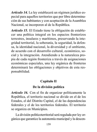Artículo 14. La ley establecerá un régimen jurídico es-
pecial para aquellos territorios que por libre determina-
ción de sus habitantes y con aceptación de la Asamblea
Nacional, se incorporen al de la República.
Artículo 15. El Estado tiene la obligación de estable-
cer una política integral en los espacios fronterizos
terrestres, insulares y marítimos, preservando la inte-
gridad territorial, la soberanía, la seguridad, la defen-
sa, la identidad nacional, la diversidad y el ambiente,
de acuerdo con el desarrollo cultural, económico, so-
cial y la integración. Atendiendo a la naturaleza pro-
pia de cada región fronteriza a través de asignaciones
económicas especiales, una ley orgánica de fronteras
determinará las obligaciones y objetivos de esta res-
ponsabilidad.

                       Capítulo II
                 de la división política
Artículo 16. Con el fin de organizar políticamente la
República, el territorio nacional se divide en el de los
Estados, el del Distrito Capital, el de las dependencias
federales y el de los territorios federales. El territorio
se organiza en Municipios.
   La división politicoterritorial será regulada por ley or-
gánica que garantice la autonomía municipal y la descen-
                            159
 