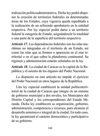 tralización politicoadministrativa. Dicha ley podrá dispo-
ner la creación de territorios federales en determinadas
áreas de los Estados, cuya vigencia queda supeditada a
la realización de un referendo aprobatorio en la entidad
respectiva. Por ley especial podrá darse a un territorio
federal la categoría de Estado, asignándosele la totalidad
o una parte de la superficie del territorio respectivo.
Artículo 17. Las dependencias federales son las islas ma-
rítimas no integradas en el territorio de un Estado, así
como las islas que se formen o aparezcan en el mar te-
rritorial o en el que cubra la plataforma continental. Su
régimen y administración estarán señalados en la ley.
Artículo 18. La ciudad de Caracas es la capital de la Re-
pública y el asiento de los órganos del Poder Nacional.
   Lo dispuesto en este artículo no impide el ejercicio
del Poder Nacional en otros lugares de la República.
    Una ley especial establecerá la unidad politicoterri-
torial de la ciudad de Caracas que integre en un sistema
de gobierno municipal a dos niveles, los Municipios del
Distrito Capital y los correspondientes del Estado Mi-
randa. Dicha ley establecerá su organización, gobierno,
administración, competencia y recursos, para alcanzar el
desarrollo armónico e integral de la ciudad. En todo caso,
la ley garantizará el carácter democrático y participativo
de su gobierno.

                           160
 