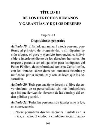TÍTULO III
        dE LOS dErECHOS HUMANOS
     Y GArANTÍAS, Y dE LOS dEBErES


                      Capítulo I
               disposiciones generales
Artículo 19. El Estado garantizará a toda persona, con-
forme al principio de progresividad y sin discrimina-
ción alguna, el goce y ejercicio irrenunciable, indivi-
sible e interdependiente de los derechos humanos. Su
respeto y garantía son obligatorios para los órganos del
Poder Público, de conformidad con esta Constitución,
con los tratados sobre derechos humanos suscritos y
ratificados por la República y con las leyes que los de-
sarrollen.
Artículo 20. Toda persona tiene derecho al libre desen-
volvimiento de su personalidad, sin más limitaciones
que las que derivan del derecho de las demás y del or-
den público y social.
Artículo 21. Todas las personas son iguales ante la ley;
en consecuencia:
1. No se permitirán discriminaciones fundadas en la
   raza, el sexo, el credo, la condición social o aque-

                          161
 
