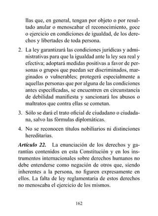 llas que, en general, tengan por objeto o por resul-
   tado anular o menoscabar el reconocimiento, goce
   o ejercicio en condiciones de igualdad, de los dere-
   chos y libertades de toda persona.
2. La ley garantizará las condiciones jurídicas y admi-
   nistrativas para que la igualdad ante la ley sea real y
   efectiva; adoptará medidas positivas a favor de per-
   sonas o grupos que puedan ser discriminados, mar-
   ginados o vulnerables; protegerá especialmente a
   aquellas personas que por alguna de las condiciones
   antes especificadas, se encuentren en circunstancia
   de debilidad manifiesta y sancionará los abusos o
   maltratos que contra ellas se cometan.
3. Sólo se dará el trato oficial de ciudadano o ciudada-
   na, salvo las fórmulas diplomáticas.
4. No se reconocen títulos nobiliarios ni distinciones
   hereditarias.
Artículo 22. La enunciación de los derechos y ga-
rantías contenidos en esta Constitución y en los ins-
trumentos internacionales sobre derechos humanos no
debe entenderse como negación de otros que, siendo
inherentes a la persona, no figuren expresamente en
ellos. La falta de ley reglamentaria de estos derechos
no menoscaba el ejercicio de los mismos.


                           162
 