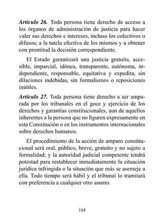 Artículo 26. Toda persona tiene derecho de acceso a
los órganos de administración de justicia para hacer
valer sus derechos e intereses, incluso los colectivos o
difusos; a la tutela efectiva de los mismos y a obtener
con prontitud la decisión correspondiente.
    El Estado garantizará una justicia gratuita, acce-
sible, imparcial, idónea, transparente, autónoma, in-
dependiente, responsable, equitativa y expedita, sin
dilaciones indebidas, sin formalismos o reposiciones
inútiles.
Artículo 27. Toda persona tiene derecho a ser ampa-
rada por los tribunales en el goce y ejercicio de los
derechos y garantías constitucionales, aun de aquellos
inherentes a la persona que no figuren expresamente en
esta Constitución o en los instrumentos internacionales
sobre derechos humanos.
    El procedimiento de la acción de amparo constitu-
cional será oral, público, breve, gratuito y no sujeto a
formalidad; y la autoridad judicial competente tendrá
potestad para restablecer inmediatamente la situación
jurídica infringida o la situación que más se asemeje a
ella. Todo tiempo será hábil y el tribunal lo tramitará
con preferencia a cualquier otro asunto.



                          164
 