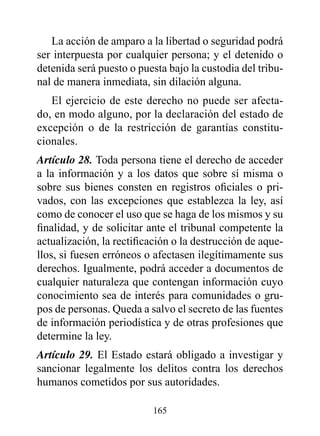 La acción de amparo a la libertad o seguridad podrá
ser interpuesta por cualquier persona; y el detenido o
detenida será puesto o puesta bajo la custodia del tribu-
nal de manera inmediata, sin dilación alguna.
   El ejercicio de este derecho no puede ser afecta-
do, en modo alguno, por la declaración del estado de
excepción o de la restricción de garantías constitu-
cionales.
Artículo 28. Toda persona tiene el derecho de acceder
a la información y a los datos que sobre sí misma o
sobre sus bienes consten en registros oficiales o pri-
vados, con las excepciones que establezca la ley, así
como de conocer el uso que se haga de los mismos y su
finalidad, y de solicitar ante el tribunal competente la
actualización, la rectificación o la destrucción de aque-
llos, si fuesen erróneos o afectasen ilegítimamente sus
derechos. Igualmente, podrá acceder a documentos de
cualquier naturaleza que contengan información cuyo
conocimiento sea de interés para comunidades o gru-
pos de personas. Queda a salvo el secreto de las fuentes
de información periodística y de otras profesiones que
determine la ley.
Artículo 29. El Estado estará obligado a investigar y
sancionar legalmente los delitos contra los derechos
humanos cometidos por sus autoridades.

                          165
 