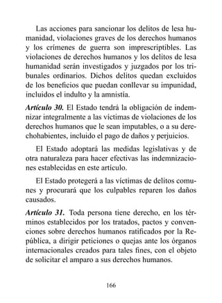 Las acciones para sancionar los delitos de lesa hu-
manidad, violaciones graves de los derechos humanos
y los crímenes de guerra son imprescriptibles. Las
violaciones de derechos humanos y los delitos de lesa
humanidad serán investigados y juzgados por los tri-
bunales ordinarios. Dichos delitos quedan excluidos
de los beneficios que puedan conllevar su impunidad,
incluidos el indulto y la amnistía.
Artículo 30. El Estado tendrá la obligación de indem-
nizar integralmente a las víctimas de violaciones de los
derechos humanos que le sean imputables, o a su dere-
chohabientes, incluido el pago de daños y perjuicios.
   El Estado adoptará las medidas legislativas y de
otra naturaleza para hacer efectivas las indemnizacio-
nes establecidas en este artículo.
   El Estado protegerá a las víctimas de delitos comu-
nes y procurará que los culpables reparen los daños
causados.
Artículo 31. Toda persona tiene derecho, en los tér-
minos establecidos por los tratados, pactos y conven-
ciones sobre derechos humanos ratificados por la Re-
pública, a dirigir peticiones o quejas ante los órganos
internacionales creados para tales fines, con el objeto
de solicitar el amparo a sus derechos humanos.


                          166
 