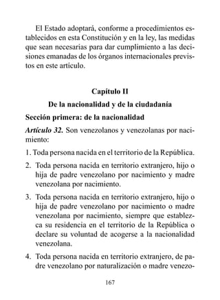 El Estado adoptará, conforme a procedimientos es-
tablecidos en esta Constitución y en la ley, las medidas
que sean necesarias para dar cumplimiento a las deci-
siones emanadas de los órganos internacionales previs-
tos en este artículo.


                     Capítulo II
       de la nacionalidad y de la ciudadanía
Sección primera: de la nacionalidad
Artículo 32. Son venezolanos y venezolanas por naci-
miento:
1. Toda persona nacida en el territorio de la República.
2. Toda persona nacida en territorio extranjero, hijo o
   hija de padre venezolano por nacimiento y madre
   venezolana por nacimiento.
3. Toda persona nacida en territorio extranjero, hijo o
   hija de padre venezolano por nacimiento o madre
   venezolana por nacimiento, siempre que establez-
   ca su residencia en el territorio de la República o
   declare su voluntad de acogerse a la nacionalidad
   venezolana.
4. Toda persona nacida en territorio extranjero, de pa-
   dre venezolano por naturalización o madre venezo-

                          167
 