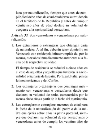 lana por naturalización, siempre que antes de cum-
   plir dieciocho años de edad establezca su residencia
   en el territorio de la República y antes de cumplir
   veinticinco años de edad declare su voluntad de
   acogerse a la nacionalidad venezolana.
Artículo 33. Son venezolanos y venezolanas por natu-
ralización:
1. Los extranjeros o extranjeras que obtengan carta
   de naturaleza. A tal fin, deberán tener domicilio en
   Venezuela con residencia ininterrumpida de, por lo
   menos, diez años inmediatamente anteriores a la fe-
   cha de la respectiva solicitud.
   El tiempo de residencia se reducirá a cinco años en
   el caso de aquellos y aquellas que tuvieren la nacio-
   nalidad originaria de España, Portugal, Italia, países
   latinoamericanos y del Caribe.
2. Los extranjeros o extranjeras que contraigan matri-
   monio con venezolanas o venezolanos desde que
   declaren su voluntad de serlo, transcurridos por lo
   menos cinco años a partir de la fecha del matrimonio.
3. Los extranjeros o extranjeras menores de edad para
   la fecha de la naturalización del padre o de la ma-
   dre que ejerza sobre ellos la patria potestad, siem-
   pre que declaren su voluntad de ser venezolanos o
   venezolanas antes de cumplir los veintiún años de
                          168
 