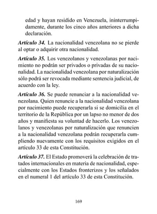 edad y hayan residido en Venezuela, ininterrumpi-
   damente, durante los cinco años anteriores a dicha
   declaración.
Artículo 34. La nacionalidad venezolana no se pierde
al optar o adquirir otra nacionalidad.
Artículo 35. Los venezolanos y venezolanas por naci-
miento no podrán ser privados o privadas de su nacio-
nalidad. La nacionalidad venezolana por naturalización
sólo podrá ser revocada mediante sentencia judicial, de
acuerdo con la ley.
Artículo 36. Se puede renunciar a la nacionalidad ve-
nezolana. Quien renuncie a la nacionalidad venezolana
por nacimiento puede recuperarla si se domicilia en el
territorio de la República por un lapso no menor de dos
años y manifiesta su voluntad de hacerlo. Los venezo-
lanos y venezolanas por naturalización que renuncien
a la nacionalidad venezolana podrán recuperarla cum-
pliendo nuevamente con los requisitos exigidos en el
artículo 33 de esta Constitución.
Artículo 37. El Estado promoverá la celebración de tra-
tados internacionales en materia de nacionalidad, espe-
cialmente con los Estados fronterizos y los señalados
en el numeral 1 del artículo 33 de esta Constitución.



                         169
 