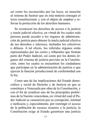 así como los reconocidos por las leyes, en atención
al sistema de fuentes que en esta materia consagra el
texto constitucional, y con el objeto de ampliar y re-
forzar la protección de los derechos humanos.
    Se reconocen los derechos de acceso a la justicia
y tutela judicial efectiva, en virtud de los cuales toda
persona puede acceder a los órganos de administra-
ción de justicia para obtener la tutela judicial efectiva
de sus derechos e intereses, incluidos los colectivos
o difusos. A tal efecto, los referidos órganos están
representados por las cortes y tribunales que forman
parte del Poder Judicial, así como por los demás ór-
ganos del sistema de justicia previsto en la Constitu-
ción, entre los cuales se encuentran los ciudadanos
que participan en la administración de justicia o que
ejercen la función jurisdiccional de conformidad con
la ley.
   Como una de las implicaciones del Estado demo-
crático y social de Derecho y de Justicia en que se
constituye a Venezuela por obra de la Constitución, y
con el fin de erradicar uno de los principales proble-
mas de la Nación venezolana, en virtud del cual el Po-
der Judicial se caracterizó por su corrupción, lentitud
e ineficacia y, especialmente, por restringir el acceso
de la población de escasos recursos a la justicia; la
Constitución exige al Estado garantizar una justicia
                           17
 