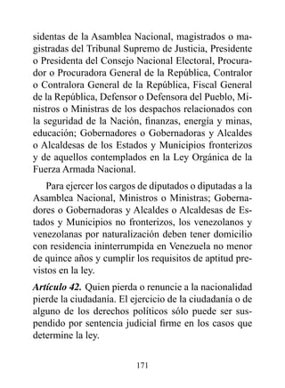 sidentas de la Asamblea Nacional, magistrados o ma-
gistradas del Tribunal Supremo de Justicia, Presidente
o Presidenta del Consejo Nacional Electoral, Procura-
dor o Procuradora General de la República, Contralor
o Contralora General de la República, Fiscal General
de la República, Defensor o Defensora del Pueblo, Mi-
nistros o Ministras de los despachos relacionados con
la seguridad de la Nación, finanzas, energía y minas,
educación; Gobernadores o Gobernadoras y Alcaldes
o Alcaldesas de los Estados y Municipios fronterizos
y de aquellos contemplados en la Ley Orgánica de la
Fuerza Armada Nacional.
   Para ejercer los cargos de diputados o diputadas a la
Asamblea Nacional, Ministros o Ministras; Goberna-
dores o Gobernadoras y Alcaldes o Alcaldesas de Es-
tados y Municipios no fronterizos, los venezolanos y
venezolanas por naturalización deben tener domicilio
con residencia ininterrumpida en Venezuela no menor
de quince años y cumplir los requisitos de aptitud pre-
vistos en la ley.
Artículo 42. Quien pierda o renuncie a la nacionalidad
pierde la ciudadanía. El ejercicio de la ciudadanía o de
alguno de los derechos políticos sólo puede ser sus-
pendido por sentencia judicial firme en los casos que
determine la ley.

                          171
 