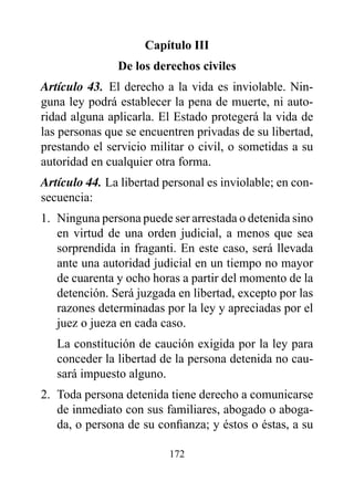 Capítulo III
               de los derechos civiles
Artículo 43. El derecho a la vida es inviolable. Nin-
guna ley podrá establecer la pena de muerte, ni auto-
ridad alguna aplicarla. El Estado protegerá la vida de
las personas que se encuentren privadas de su libertad,
prestando el servicio militar o civil, o sometidas a su
autoridad en cualquier otra forma.
Artículo 44. La libertad personal es inviolable; en con-
secuencia:
1. Ninguna persona puede ser arrestada o detenida sino
   en virtud de una orden judicial, a menos que sea
   sorprendida in fraganti. En este caso, será llevada
   ante una autoridad judicial en un tiempo no mayor
   de cuarenta y ocho horas a partir del momento de la
   detención. Será juzgada en libertad, excepto por las
   razones determinadas por la ley y apreciadas por el
   juez o jueza en cada caso.
   La constitución de caución exigida por la ley para
   conceder la libertad de la persona detenida no cau-
   sará impuesto alguno.
2. Toda persona detenida tiene derecho a comunicarse
   de inmediato con sus familiares, abogado o aboga-
   da, o persona de su confianza; y éstos o éstas, a su

                          172
 