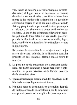 vez, tienen el derecho a ser informados o informa-
   das sobre el lugar donde se encuentra la persona
   detenida; a ser notificados o notificadas inmediata-
   mente de los motivos de la detención y a que dejen
   constancia escrita en el expediente sobre el estado
   físico y psíquico de la persona detenida, ya sea por
   sí mismos o por sí mismas, o con el auxilio de espe-
   cialistas. La autoridad competente llevará un regis-
   tro público de toda detención realizada, que com-
   prenda la identidad de la persona detenida, lugar,
   hora, condiciones y funcionarios o funcionarias que
   la practicaron.
   Respecto a la detención de extranjeros o extranje-
   ras se observará, además, la notificación consular
   prevista en los tratados internacionales sobre la
   materia.
3. La pena no puede trascender de la persona conde-
   nada. No habrá condenas a penas perpetuas o infa-
   mantes. Las penas privativas de la libertad no exce-
   derán de treinta años.
4. Toda autoridad que ejecute medidas privativas de la
   libertad estará obligada a identificarse.
5. Ninguna persona continuará en detención después
   de dictada orden de excarcelación por la autoridad
   competente, o una vez cumplida la pena impuesta.

                         173
 