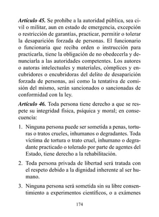Artículo 45. Se prohíbe a la autoridad pública, sea ci-
vil o militar, aun en estado de emergencia, excepción
o restricción de garantías, practicar, permitir o tolerar
la desaparición forzada de personas. El funcionario
o funcionaria que reciba orden o instrucción para
practicarla, tiene la obligación de no obedecerla y de-
nunciarla a las autoridades competentes. Los autores
o autoras intelectuales y materiales, cómplices y en-
cubridores o encubridoras del delito de desaparición
forzada de personas, así como la tentativa de comi-
sión del mismo, serán sancionados o sancionadas de
conformidad con la ley.
Artículo 46. Toda persona tiene derecho a que se res-
pete su integridad física, psíquica y moral; en conse-
cuencia:
1. Ninguna persona puede ser sometida a penas, tortu-
   ras o tratos crueles, inhumanos o degradantes. Toda
   víctima de tortura o trato cruel, inhumano o degra-
   dante practicado o tolerado por parte de agentes del
   Estado, tiene derecho a la rehabilitación.
2. Toda persona privada de libertad será tratada con
   el respeto debido a la dignidad inherente al ser hu-
   mano.
3. Ninguna persona será sometida sin su libre consen-
   timiento a experimentos científicos, o a exámenes

                          174
 