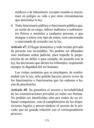 médicos o de laboratorio, excepto cuando se encon-
   trare en peligro su vida o por otras circunstancias
   que determine la ley.
4. Todo funcionario público o funcionaria pública que,
   en razón de su cargo, infiera maltratos o sufrimien-
   tos físicos o mentales a cualquier persona, o que
   instigue o tolere este tipo de tratos, será sancionado
   o sancionada de acuerdo con la ley.
Artículo 47. El hogar doméstico y todo recinto privado
de persona son inviolables. No podrán ser allanados
sino mediante orden judicial, para impedir la perpe-
tración de un delito o para cumplir, de acuerdo con la
ley, las decisiones que dicten los tribunales, respetando
siempre la dignidad del ser humano.
   Las visitas sanitarias que se practiquen, de confor-
midad con la ley, sólo podrán hacerse previo aviso de
los funcionarios o funcionarias que las ordenen o ha-
yan de practicarlas.
Artículo 48. Se garantiza el secreto e inviolabilidad
de las comunicaciones privadas en todas sus formas.
No podrán ser interferidas sino por orden de un tri-
bunal competente, con el cumplimiento de las dispo-
siciones legales y preservándose el secreto de lo pri-
vado que no guarde relación con el correspondiente
proceso.

                          175
 