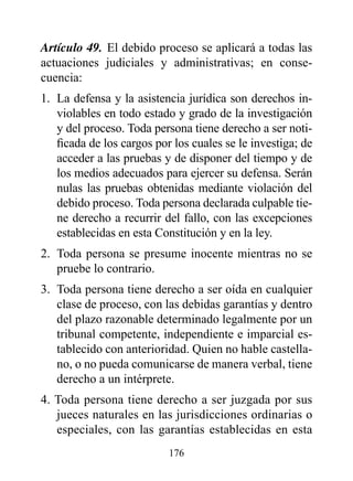 Artículo 49. El debido proceso se aplicará a todas las
actuaciones judiciales y administrativas; en conse-
cuencia:
1. La defensa y la asistencia jurídica son derechos in-
   violables en todo estado y grado de la investigación
   y del proceso. Toda persona tiene derecho a ser noti-
   ficada de los cargos por los cuales se le investiga; de
   acceder a las pruebas y de disponer del tiempo y de
   los medios adecuados para ejercer su defensa. Serán
   nulas las pruebas obtenidas mediante violación del
   debido proceso. Toda persona declarada culpable tie-
   ne derecho a recurrir del fallo, con las excepciones
   establecidas en esta Constitución y en la ley.
2. Toda persona se presume inocente mientras no se
   pruebe lo contrario.
3. Toda persona tiene derecho a ser oída en cualquier
   clase de proceso, con las debidas garantías y dentro
   del plazo razonable determinado legalmente por un
   tribunal competente, independiente e imparcial es-
   tablecido con anterioridad. Quien no hable castella-
   no, o no pueda comunicarse de manera verbal, tiene
   derecho a un intérprete.
4. Toda persona tiene derecho a ser juzgada por sus
   jueces naturales en las jurisdicciones ordinarias o
   especiales, con las garantías establecidas en esta
                           176
 