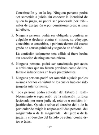 Constitución y en la ley. Ninguna persona podrá
   ser sometida a juicio sin conocer la identidad de
   quien la juzga, ni podrá ser procesada por tribu-
   nales de excepción o por comisiones creadas para
   tal efecto.
5. Ninguna persona podrá ser obligada a confesarse
   culpable o declarar contra sí misma, su cónyuge,
   concubino o concubina, o pariente dentro del cuarto
   grado de consanguinidad y segundo de afinidad.
   La confesión solamente será válida si fuere hecha
   sin coacción de ninguna naturaleza.
6. Ninguna persona podrá ser sancionada por actos
   u omisiones que no fueren previstos como delitos,
   faltas o infracciones en leyes preexistentes.
7. Ninguna persona podrá ser sometida a juicio por los
   mismos hechos en virtud de los cuales hubiese sido
   juzgada anteriormente.
8. Toda persona podrá solicitar del Estado el resta-
   blecimiento o reparación de la situación jurídica
   lesionada por error judicial, retardo u omisión in-
   justificados. Queda a salvo el derecho del o de la
   particular de exigir la responsabilidad personal del
   magistrado o de la magistrada, del juez o de la
   jueza; y el derecho del Estado de actuar contra és-
   tos o éstas.
                         177
 