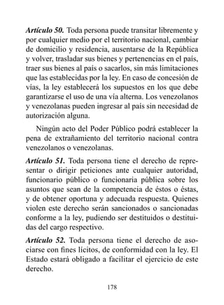 Artículo 50. Toda persona puede transitar libremente y
por cualquier medio por el territorio nacional, cambiar
de domicilio y residencia, ausentarse de la República
y volver, trasladar sus bienes y pertenencias en el país,
traer sus bienes al país o sacarlos, sin más limitaciones
que las establecidas por la ley. En caso de concesión de
vías, la ley establecerá los supuestos en los que debe
garantizarse el uso de una vía alterna. Los venezolanos
y venezolanas pueden ingresar al país sin necesidad de
autorización alguna.
   Ningún acto del Poder Público podrá establecer la
pena de extrañamiento del territorio nacional contra
venezolanos o venezolanas.
Artículo 51. Toda persona tiene el derecho de repre-
sentar o dirigir peticiones ante cualquier autoridad,
funcionario público o funcionaria pública sobre los
asuntos que sean de la competencia de éstos o éstas,
y de obtener oportuna y adecuada respuesta. Quienes
violen este derecho serán sancionados o sancionadas
conforme a la ley, pudiendo ser destituidos o destitui-
das del cargo respectivo.
Artículo 52. Toda persona tiene el derecho de aso-
ciarse con fines lícitos, de conformidad con la ley. El
Estado estará obligado a facilitar el ejercicio de este
derecho.

                          178
 
