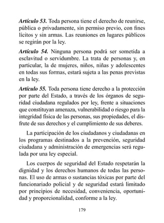 Artículo 53. Toda persona tiene el derecho de reunirse,
pública o privadamente, sin permiso previo, con fines
lícitos y sin armas. Las reuniones en lugares públicos
se regirán por la ley.
Artículo 54. Ninguna persona podrá ser sometida a
esclavitud o servidumbre. La trata de personas y, en
particular, la de mujeres, niños, niñas y adolescentes
en todas sus formas, estará sujeta a las penas previstas
en la ley.
Artículo 55. Toda persona tiene derecho a la protección
por parte del Estado, a través de los órganos de segu-
ridad ciudadana regulados por ley, frente a situaciones
que constituyan amenaza, vulnerabilidad o riesgo para la
integridad física de las personas, sus propiedades, el dis-
frute de sus derechos y el cumplimiento de sus deberes.
   La participación de los ciudadanos y ciudadanas en
los programas destinados a la prevención, seguridad
ciudadana y administración de emergencias será regu-
lada por una ley especial.
   Los cuerpos de seguridad del Estado respetarán la
dignidad y los derechos humanos de todas las perso-
nas. El uso de armas o sustancias tóxicas por parte del
funcionariado policial y de seguridad estará limitado
por principios de necesidad, conveniencia, oportuni-
dad y proporcionalidad, conforme a la ley.

                           179
 