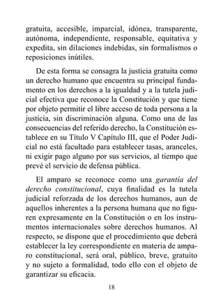 gratuita, accesible, imparcial, idónea, transparente,
autónoma, independiente, responsable, equitativa y
expedita, sin dilaciones indebidas, sin formalismos o
reposiciones inútiles.
   De esta forma se consagra la justicia gratuita como
un derecho humano que encuentra su principal funda-
mento en los derechos a la igualdad y a la tutela judi-
cial efectiva que reconoce la Constitución y que tiene
por objeto permitir el libre acceso de toda persona a la
justicia, sin discriminación alguna. Como una de las
consecuencias del referido derecho, la Constitución es-
tablece en su Título V Capítulo III, que el Poder Judi-
cial no está facultado para establecer tasas, aranceles,
ni exigir pago alguno por sus servicios, al tiempo que
prevé el servicio de defensa pública.
   El amparo se reconoce como una garantía del
derecho constitucional, cuya finalidad es la tutela
judicial reforzada de los derechos humanos, aun de
aquellos inherentes a la persona humana que no figu-
ren expresamente en la Constitución o en los instru-
mentos internacionales sobre derechos humanos. Al
respecto, se dispone que el procedimiento que deberá
establecer la ley correspondiente en materia de ampa-
ro constitucional, será oral, público, breve, gratuito
y no sujeto a formalidad, todo ello con el objeto de
garantizar su eficacia.
                          18
 