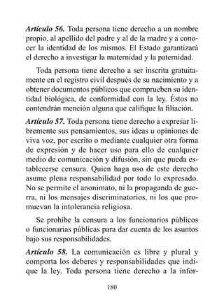 Artículo 56. Toda persona tiene derecho a un nombre
propio, al apellido del padre y al de la madre y a cono-
cer la identidad de los mismos. El Estado garantizará
el derecho a investigar la maternidad y la paternidad.
    Toda persona tiene derecho a ser inscrita gratuita-
mente en el registro civil después de su nacimiento y a
obtener documentos públicos que comprueben su iden-
tidad biológica, de conformidad con la ley. éstos no
contendrán mención alguna que califique la filiación.
Artículo 57. Toda persona tiene derecho a expresar li-
bremente sus pensamientos, sus ideas u opiniones de
viva voz, por escrito o mediante cualquier otra forma
de expresión y de hacer uso para ello de cualquier
medio de comunicación y difusión, sin que pueda es-
tablecerse censura. Quien haga uso de este derecho
asume plena responsabilidad por todo lo expresado.
No se permite el anonimato, ni la propaganda de gue-
rra, ni los mensajes discriminatorios, ni los que pro-
muevan la intolerancia religiosa.
   Se prohíbe la censura a los funcionarios públicos
o funcionarias públicas para dar cuenta de los asuntos
bajo sus responsabilidades.
Artículo 58. La comunicación es libre y plural y
comporta los deberes y responsabilidades que indi-
que la ley. Toda persona tiene derecho a la infor-

                          180
 