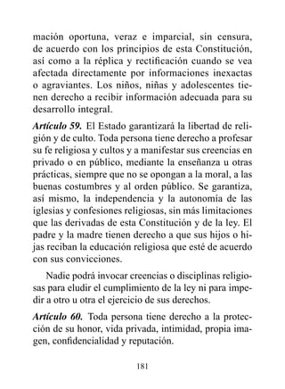 mación oportuna, veraz e imparcial, sin censura,
de acuerdo con los principios de esta Constitución,
así como a la réplica y rectificación cuando se vea
afectada directamente por informaciones inexactas
o agraviantes. Los niños, niñas y adolescentes tie-
nen derecho a recibir información adecuada para su
desarrollo integral.
Artículo 59. El Estado garantizará la libertad de reli-
gión y de culto. Toda persona tiene derecho a profesar
su fe religiosa y cultos y a manifestar sus creencias en
privado o en público, mediante la enseñanza u otras
prácticas, siempre que no se opongan a la moral, a las
buenas costumbres y al orden público. Se garantiza,
así mismo, la independencia y la autonomía de las
iglesias y confesiones religiosas, sin más limitaciones
que las derivadas de esta Constitución y de la ley. El
padre y la madre tienen derecho a que sus hijos o hi-
jas reciban la educación religiosa que esté de acuerdo
con sus convicciones.
    Nadie podrá invocar creencias o disciplinas religio-
sas para eludir el cumplimiento de la ley ni para impe-
dir a otro u otra el ejercicio de sus derechos.
Artículo 60. Toda persona tiene derecho a la protec-
ción de su honor, vida privada, intimidad, propia ima-
gen, confidencialidad y reputación.

                          181
 
