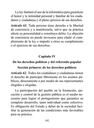 La ley limitará el uso de la informática para garantizar
el honor y la intimidad personal y familiar de los ciuda-
danos y ciudadanas y el pleno ejercicio de sus derechos.
Artículo 61. Toda persona tiene derecho a la libertad
de conciencia y a manifestarla, salvo que su práctica
afecte su personalidad o constituya delito. La objeción
de conciencia no puede invocarse para eludir el cum-
plimiento de la ley o impedir a otros su cumplimiento
o el ejercicio de sus derechos.


                       Capítulo Iv
 de los derechos políticos y del referendo popular
     Sección primera: de los derechos políticos
Artículo 62. Todos los ciudadanos y ciudadanas tienen
el derecho de participar libremente en los asuntos pú-
blicos, directamente o por medio de sus representantes
elegidos o elegidas.
    La participación del pueblo en la formación, eje-
cución y control de la gestión pública es el medio ne-
cesario para lograr el protagonismo que garantice su
completo desarrollo, tanto individual como colectivo.
Es obligación del Estado y deber de la sociedad faci-
litar la generación de las condiciones más favorables
para su práctica.
                            182
 