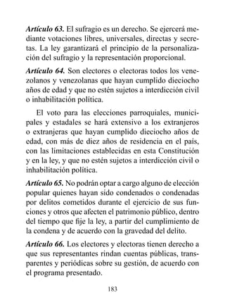 Artículo 63. El sufragio es un derecho. Se ejercerá me-
diante votaciones libres, universales, directas y secre-
tas. La ley garantizará el principio de la personaliza-
ción del sufragio y la representación proporcional.
Artículo 64. Son electores o electoras todos los vene-
zolanos y venezolanas que hayan cumplido dieciocho
años de edad y que no estén sujetos a interdicción civil
o inhabilitación política.
   El voto para las elecciones parroquiales, munici-
pales y estadales se hará extensivo a los extranjeros
o extranjeras que hayan cumplido dieciocho años de
edad, con más de diez años de residencia en el país,
con las limitaciones establecidas en esta Constitución
y en la ley, y que no estén sujetos a interdicción civil o
inhabilitación política.
Artículo 65. No podrán optar a cargo alguno de elección
popular quienes hayan sido condenados o condenadas
por delitos cometidos durante el ejercicio de sus fun-
ciones y otros que afecten el patrimonio público, dentro
del tiempo que fije la ley, a partir del cumplimiento de
la condena y de acuerdo con la gravedad del delito.
Artículo 66. Los electores y electoras tienen derecho a
que sus representantes rindan cuentas públicas, trans-
parentes y periódicas sobre su gestión, de acuerdo con
el programa presentado.

                           183
 