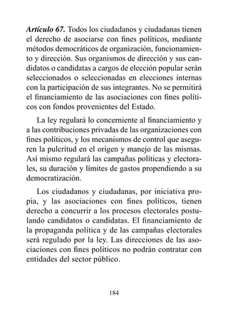 Artículo 67. Todos los ciudadanos y ciudadanas tienen
el derecho de asociarse con fines políticos, mediante
métodos democráticos de organización, funcionamien-
to y dirección. Sus organismos de dirección y sus can-
didatos o candidatas a cargos de elección popular serán
seleccionados o seleccionadas en elecciones internas
con la participación de sus integrantes. No se permitirá
el financiamiento de las asociaciones con fines políti-
cos con fondos provenientes del Estado.
    La ley regulará lo concerniente al financiamiento y
a las contribuciones privadas de las organizaciones con
fines políticos, y los mecanismos de control que asegu-
ren la pulcritud en el origen y manejo de las mismas.
Así mismo regulará las campañas políticas y electora-
les, su duración y límites de gastos propendiendo a su
democratización.
   Los ciudadanos y ciudadanas, por iniciativa pro-
pia, y las asociaciones con fines políticos, tienen
derecho a concurrir a los procesos electorales postu-
lando candidatos o candidatas. El financiamiento de
la propaganda política y de las campañas electorales
será regulado por la ley. Las direcciones de las aso-
ciaciones con fines políticos no podrán contratar con
entidades del sector público.



                          184
 