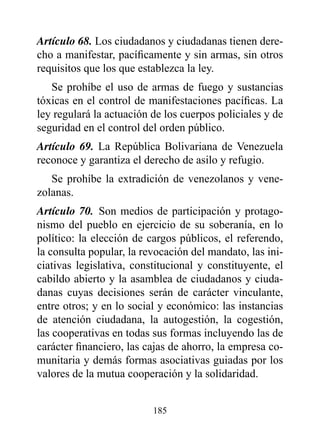 Artículo 68. Los ciudadanos y ciudadanas tienen dere-
cho a manifestar, pacíficamente y sin armas, sin otros
requisitos que los que establezca la ley.
   Se prohíbe el uso de armas de fuego y sustancias
tóxicas en el control de manifestaciones pacíficas. La
ley regulará la actuación de los cuerpos policiales y de
seguridad en el control del orden público.
Artículo 69. La República Bolivariana de Venezuela
reconoce y garantiza el derecho de asilo y refugio.
   Se prohíbe la extradición de venezolanos y vene-
zolanas.
Artículo 70. Son medios de participación y protago-
nismo del pueblo en ejercicio de su soberanía, en lo
político: la elección de cargos públicos, el referendo,
la consulta popular, la revocación del mandato, las ini-
ciativas legislativa, constitucional y constituyente, el
cabildo abierto y la asamblea de ciudadanos y ciuda-
danas cuyas decisiones serán de carácter vinculante,
entre otros; y en lo social y económico: las instancias
de atención ciudadana, la autogestión, la cogestión,
las cooperativas en todas sus formas incluyendo las de
carácter financiero, las cajas de ahorro, la empresa co-
munitaria y demás formas asociativas guiadas por los
valores de la mutua cooperación y la solidaridad.


                          185
 