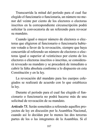 Transcurrida la mitad del período para el cual fue
elegido el funcionario o funcionaria, un número no me-
nor del veinte por ciento de los electores o electoras
inscritos en la correspondiente circunscripción podrá
solicitar la convocatoria de un referendo para revocar
su mandato.
    Cuando igual o mayor número de electores o elec-
toras que eligieron al funcionario o funcionaria hubie-
ren votado a favor de la revocación, siempre que haya
concurrido al referendo un número de electores o elec-
toras igual o superior al veinticinco por ciento de los
electores o electoras inscritos o inscritas, se considera-
rá revocado su mandato y se procederá de inmediato a
cubrir la falta absoluta conforme a lo dispuesto en esta
Constitución y en la ley.
    La revocación del mandato para los cuerpos cole-
giados se realizará de acuerdo con lo que establezca
la ley.
   Durante el período para el cual fue elegido el fun-
cionario o funcionaria no podrá hacerse más de una
solicitud de revocación de su mandato.
Artículo 73. Serán sometidos a referendo aquellos pro-
yectos de ley en discusión por la Asamblea Nacional,
cuando así lo decidan por lo menos las dos terceras
partes de los o las integrantes de la Asamblea. Si el

                           187
 