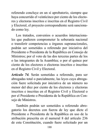 referendo concluye en un sí aprobatorio, siempre que
haya concurrido el veinticinco por ciento de los electo-
res y electoras inscritos e inscritas en el Registro Civil
y Electoral, el proyecto correspondiente será sanciona-
do como ley.
   Los tratados, convenios o acuerdos internaciona-
les que pudieren comprometer la soberanía nacional
o transferir competencias a órganos supranacionales,
podrán ser sometidos a referendo por iniciativa del
Presidente o Presidenta de la República en Consejo de
Ministros; por el voto de las dos terceras partes de los
o las integrantes de la Asamblea; o por el quince por
ciento de los electores o electoras inscritos e inscritas
en el Registro Civil y Electoral.
Artículo 74. Serán sometidas a referendo, para ser
abrogadas total o parcialmente, las leyes cuya abroga-
ción fuere solicitada por iniciativa de un número no
menor del diez por ciento de los electores y electoras
inscritos e inscritas en el Registro Civil y Electoral o
por el Presidente o Presidenta de la República en Con-
sejo de Ministros.
    También podrán ser sometidos a referendo abro-
gatorio los decretos con fuerza de ley que dicte el
Presidente o Presidenta de la República en uso de la
atribución prescrita en el numeral 8 del artículo 236
de esta Constitución, cuando fuere solicitado por un
                           188
 