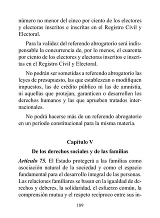 número no menor del cinco por ciento de los electores
y electoras inscritos e inscritas en el Registro Civil y
Electoral.
    Para la validez del referendo abrogatorio será indis-
pensable la concurrencia de, por lo menos, el cuarenta
por ciento de los electores y electoras inscritos e inscri-
tas en el Registro Civil y Electoral.
   No podrán ser sometidas a referendo abrogatorio las
leyes de presupuesto, las que establezcan o modifiquen
impuestos, las de crédito público ni las de amnistía,
ni aquellas que protejan, garanticen o desarrollen los
derechos humanos y las que aprueben tratados inter-
nacionales.
   No podrá hacerse más de un referendo abrogatorio
en un período constitucional para la misma materia.


                       Capítulo v
      de los derechos sociales y de las familias
Artículo 75. El Estado protegerá a las familias como
asociación natural de la sociedad y como el espacio
fundamental para el desarrollo integral de las personas.
Las relaciones familiares se basan en la igualdad de de-
rechos y deberes, la solidaridad, el esfuerzo común, la
comprensión mutua y el respeto recíproco entre sus in-
                           189
 