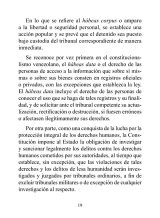 En lo que se refiere al hábeas corpus o amparo
a la libertad o seguridad personal, se establece una
acción popular y se prevé que el detenido sea puesto
bajo custodia del tribunal correspondiente de manera
inmediata.
    Se reconoce por vez primera en el constituciona-
lismo venezolano, el hábeas data o el derecho de las
personas de acceso a la información que sobre sí mis-
mas o sobre sus bienes consten en registros oficiales
o privados, con las excepciones que establezca la ley.
El hábeas data incluye el derecho de las personas de
conocer el uso que se haga de tales registros y su finali-
dad, y de solicitar ante el tribunal competente su actua-
lización, rectificación o destrucción, si fuesen erróneos
o afectasen ilegítimamente sus derechos.
    Por otra parte, como una conquista de la lucha por la
protección integral de los derechos humanos, la Cons-
titución impone al Estado la obligación de investigar
y sancionar legalmente los delitos contra los derechos
humanos cometidos por sus autoridades, al tiempo que
establece, sin excepción, que las violaciones de tales
derechos y los delitos de lesa humanidad serán inves-
tigados y juzgados por tribunales ordinarios, a fin de
excluir tribunales militares o de excepción de cualquier
investigación al respecto.

                           19
 