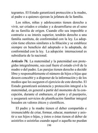 tegrantes. El Estado garantizará protección a la madre,
al padre o a quienes ejerzan la jefatura de la familia.
   Los niños, niñas y adolescentes tienen derecho a
vivir, ser criados o criadas y a desarrollarse en el seno
de su familia de origen. Cuando ello sea imposible o
contrario a su interés superior, tendrán derecho a una
familia sustituta, de conformidad con la ley. La adop-
ción tiene efectos similares a la filiación y se establece
siempre en beneficio del adoptado o la adoptada, de
conformidad con la ley. La adopción internacional es
subsidiaria de la nacional.
Artículo 76. La maternidad y la paternidad son prote-
gidas integralmente, sea cual fuere el estado civil de la
madre o del padre. Las parejas tienen derecho a decidir
libre y responsablemente el número de hijos o hijas que
deseen concebir y a disponer de la información y de los
medios que les aseguren el ejercicio de este derecho. El
Estado garantizará asistencia y protección integral a la
maternidad, en general a partir del momento de la con-
cepción, durante el embarazo, el parto y el puerperio,
y asegurará servicios de planificación familiar integral
basados en valores éticos y científicos.
    El padre y la madre tienen el deber compartido e
irrenunciable de criar, formar, educar, mantener y asis-
tir a sus hijos o hijas, y éstos o éstas tienen el deber de
asistirlos o asistirlas cuando aquel o aquella no puedan
                           190
 