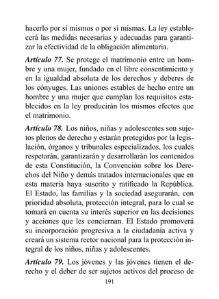 hacerlo por sí mismos o por sí mismas. La ley estable-
cerá las medidas necesarias y adecuadas para garanti-
zar la efectividad de la obligación alimentaria.
Artículo 77. Se protege el matrimonio entre un hom-
bre y una mujer, fundado en el libre consentimiento y
en la igualdad absoluta de los derechos y deberes de
los cónyuges. Las uniones estables de hecho entre un
hombre y una mujer que cumplan los requisitos esta-
blecidos en la ley producirán los mismos efectos que
el matrimonio.
Artículo 78. Los niños, niñas y adolescentes son suje-
tos plenos de derecho y estarán protegidos por la legis-
lación, órganos y tribunales especializados, los cuales
respetarán, garantizarán y desarrollarán los contenidos
de esta Constitución, la Convención sobre los Dere-
chos del Niño y demás tratados internacionales que en
esta materia haya suscrito y ratificado la República.
El Estado, las familias y la sociedad asegurarán, con
prioridad absoluta, protección integral, para lo cual se
tomará en cuenta su interés superior en las decisiones
y acciones que les conciernan. El Estado promoverá
su incorporación progresiva a la ciudadanía activa y
creará un sistema rector nacional para la protección in-
tegral de los niños, niñas y adolescentes.
Artículo 79. Los jóvenes y las jóvenes tienen el de-
recho y el deber de ser sujetos activos del proceso de
                          191
 