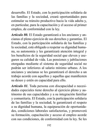 desarrollo. El Estado, con la participación solidaria de
las familias y la sociedad, creará oportunidades para
estimular su tránsito productivo hacia la vida adulta y,
en particular, para la capacitación y el acceso al primer
empleo, de conformidad con la ley.
Artículo 80. El Estado garantizará a los ancianos y an-
cianas el pleno ejercicio de sus derechos y garantías. El
Estado, con la participación solidaria de las familias y
la sociedad, está obligado a respetar su dignidad huma-
na, su autonomía y les garantizará atención integral y
los beneficios de la seguridad social que eleven y ase-
guren su calidad de vida. Las pensiones y jubilaciones
otorgadas mediante el sistema de seguridad social no
podrán ser inferiores al salario mínimo urbano. A los
ancianos y ancianas se les garantizará el derecho a un
trabajo acorde con aquellos y aquellas que manifiesten
su deseo y estén en capacidad para ello.
Artículo 81. Toda persona con discapacidad o necesi-
dades especiales tiene derecho al ejercicio pleno y au-
tónomo de sus capacidades y a su integración familiar
y comunitaria. El Estado, con la participación solidaria
de las familias y la sociedad, le garantizará el respeto
a su dignidad humana, la equiparación de oportunida-
des, condiciones laborales satisfactorias, y promoverá
su formación, capacitación y acceso al empleo acorde
con sus condiciones, de conformidad con la ley. Se les
                          192
 