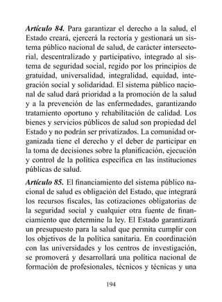 Artículo 84. Para garantizar el derecho a la salud, el
Estado creará, ejercerá la rectoría y gestionará un sis-
tema público nacional de salud, de carácter intersecto-
rial, descentralizado y participativo, integrado al sis-
tema de seguridad social, regido por los principios de
gratuidad, universalidad, integralidad, equidad, inte-
gración social y solidaridad. El sistema público nacio-
nal de salud dará prioridad a la promoción de la salud
y a la prevención de las enfermedades, garantizando
tratamiento oportuno y rehabilitación de calidad. Los
bienes y servicios públicos de salud son propiedad del
Estado y no podrán ser privatizados. La comunidad or-
ganizada tiene el derecho y el deber de participar en
la toma de decisiones sobre la planificación, ejecución
y control de la política específica en las instituciones
públicas de salud.
Artículo 85. El financiamiento del sistema público na-
cional de salud es obligación del Estado, que integrará
los recursos fiscales, las cotizaciones obligatorias de
la seguridad social y cualquier otra fuente de finan-
ciamiento que determine la ley. El Estado garantizará
un presupuesto para la salud que permita cumplir con
los objetivos de la política sanitaria. En coordinación
con las universidades y los centros de investigación,
se promoverá y desarrollará una política nacional de
formación de profesionales, técnicos y técnicas y una

                          194
 