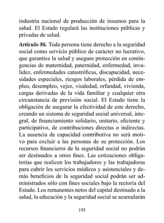 industria nacional de producción de insumos para la
salud. El Estado regulará las instituciones públicas y
privadas de salud.
Artículo 86. Toda persona tiene derecho a la seguridad
social como servicio público de carácter no lucrativo,
que garantice la salud y asegure protección en contin-
gencias de maternidad, paternidad, enfermedad, inva-
lidez, enfermedades catastróficas, discapacidad, nece-
sidades especiales, riesgos laborales, pérdida de em-
pleo, desempleo, vejez, viudedad, orfandad, vivienda,
cargas derivadas de la vida familiar y cualquier otra
circunstancia de previsión social. El Estado tiene la
obligación de asegurar la efectividad de este derecho,
creando un sistema de seguridad social universal, inte-
gral, de financiamiento solidario, unitario, eficiente y
participativo, de contribuciones directas o indirectas.
La ausencia de capacidad contributiva no será moti-
vo para excluir a las personas de su protección. Los
recursos financieros de la seguridad social no podrán
ser destinados a otros fines. Las cotizaciones obliga-
torias que realicen los trabajadores y las trabajadoras
para cubrir los servicios médicos y asistenciales y de-
más beneficios de la seguridad social podrán ser ad-
ministrados sólo con fines sociales bajo la rectoría del
Estado. Los remanentes netos del capital destinado a la
salud, la educación y la seguridad social se acumularán

                          195
 