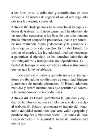 a los fines de su distribución y contribución en esos
servicios. El sistema de seguridad social será regulado
por una ley orgánica especial.
Artículo 87. Toda persona tiene derecho al trabajo y el
deber de trabajar. El Estado garantizará la adopción de
las medidas necesarias a los fines de que toda persona
pueda obtener ocupación productiva, que le proporcio-
ne una existencia digna y decorosa y le garantice el
pleno ejercicio de este derecho. Es fin del Estado fo-
mentar el empleo. La ley adoptará medidas tendentes
a garantizar el ejercicio de los derechos laborales de
los trabajadores y trabajadoras no dependientes. La li-
bertad de trabajo no será sometida a otras restricciones
que las que la ley establezca.
    Todo patrono o patrona garantizará a sus trabaja-
dores o trabajadoras condiciones de seguridad, higiene
y ambiente de trabajo adecuados. El Estado adoptará
medidas y creará instituciones que permitan el control
y la promoción de estas condiciones.
Artículo 88. El Estado garantizará la igualdad y equi-
dad de hombres y mujeres en el ejercicio del derecho
al trabajo. El Estado reconocerá el trabajo del hogar
como actividad económica que crea valor agregado y
produce riqueza y bienestar social. Las amas de casa
tienen derecho a la seguridad social de conformidad
con la ley.
                          196
 