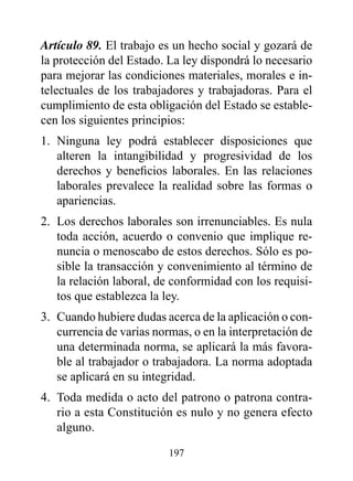 Artículo 89. El trabajo es un hecho social y gozará de
la protección del Estado. La ley dispondrá lo necesario
para mejorar las condiciones materiales, morales e in-
telectuales de los trabajadores y trabajadoras. Para el
cumplimiento de esta obligación del Estado se estable-
cen los siguientes principios:
1. Ninguna ley podrá establecer disposiciones que
   alteren la intangibilidad y progresividad de los
   derechos y beneficios laborales. En las relaciones
   laborales prevalece la realidad sobre las formas o
   apariencias.
2. Los derechos laborales son irrenunciables. Es nula
   toda acción, acuerdo o convenio que implique re-
   nuncia o menoscabo de estos derechos. Sólo es po-
   sible la transacción y convenimiento al término de
   la relación laboral, de conformidad con los requisi-
   tos que establezca la ley.
3. Cuando hubiere dudas acerca de la aplicación o con-
   currencia de varias normas, o en la interpretación de
   una determinada norma, se aplicará la más favora-
   ble al trabajador o trabajadora. La norma adoptada
   se aplicará en su integridad.
4. Toda medida o acto del patrono o patrona contra-
   rio a esta Constitución es nulo y no genera efecto
   alguno.

                          197
 