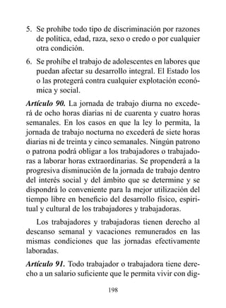 5. Se prohíbe todo tipo de discriminación por razones
   de política, edad, raza, sexo o credo o por cualquier
   otra condición.
6. Se prohíbe el trabajo de adolescentes en labores que
   puedan afectar su desarrollo integral. El Estado los
   o las protegerá contra cualquier explotación econó-
   mica y social.
Artículo 90. La jornada de trabajo diurna no excede-
rá de ocho horas diarias ni de cuarenta y cuatro horas
semanales. En los casos en que la ley lo permita, la
jornada de trabajo nocturna no excederá de siete horas
diarias ni de treinta y cinco semanales. Ningún patrono
o patrona podrá obligar a los trabajadores o trabajado-
ras a laborar horas extraordinarias. Se propenderá a la
progresiva disminución de la jornada de trabajo dentro
del interés social y del ámbito que se determine y se
dispondrá lo conveniente para la mejor utilización del
tiempo libre en beneficio del desarrollo físico, espiri-
tual y cultural de los trabajadores y trabajadoras.
   Los trabajadores y trabajadoras tienen derecho al
descanso semanal y vacaciones remunerados en las
mismas condiciones que las jornadas efectivamente
laboradas.
Artículo 91. Todo trabajador o trabajadora tiene dere-
cho a un salario suficiente que le permita vivir con dig-

                          198
 