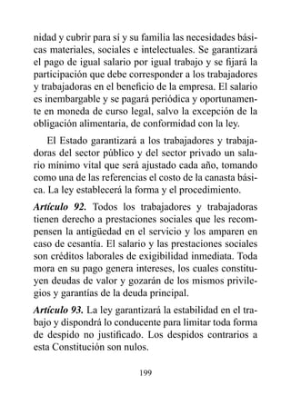 nidad y cubrir para sí y su familia las necesidades bási-
cas materiales, sociales e intelectuales. Se garantizará
el pago de igual salario por igual trabajo y se fijará la
participación que debe corresponder a los trabajadores
y trabajadoras en el beneficio de la empresa. El salario
es inembargable y se pagará periódica y oportunamen-
te en moneda de curso legal, salvo la excepción de la
obligación alimentaria, de conformidad con la ley.
    El Estado garantizará a los trabajadores y trabaja-
doras del sector público y del sector privado un sala-
rio mínimo vital que será ajustado cada año, tomando
como una de las referencias el costo de la canasta bási-
ca. La ley establecerá la forma y el procedimiento.
Artículo 92. Todos los trabajadores y trabajadoras
tienen derecho a prestaciones sociales que les recom-
pensen la antigüedad en el servicio y los amparen en
caso de cesantía. El salario y las prestaciones sociales
son créditos laborales de exigibilidad inmediata. Toda
mora en su pago genera intereses, los cuales constitu-
yen deudas de valor y gozarán de los mismos privile-
gios y garantías de la deuda principal.
Artículo 93. La ley garantizará la estabilidad en el tra-
bajo y dispondrá lo conducente para limitar toda forma
de despido no justificado. Los despidos contrarios a
esta Constitución son nulos.

                          199
 